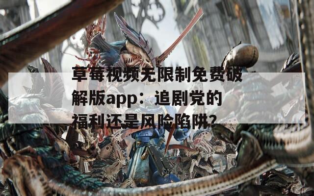 草莓视频无限制免费破解版app：追剧党的福利还是风险陷阱？