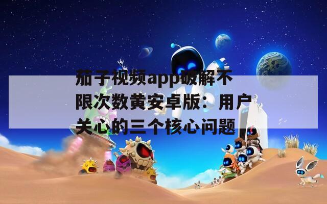 茄子视频app破解不限次数黄安卓版：用户关心的三个核心问题