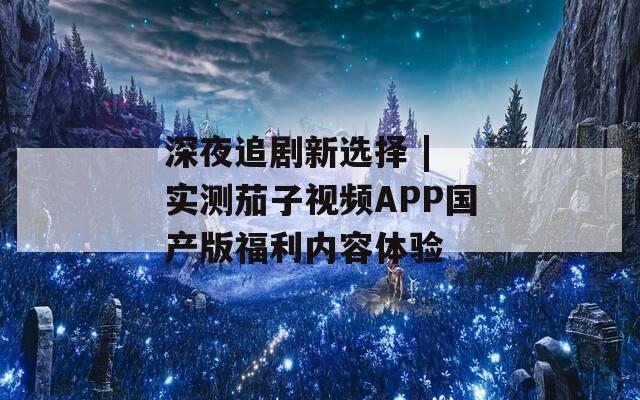 深夜追剧新选择 | 实测茄子视频APP国产版福利内容体验