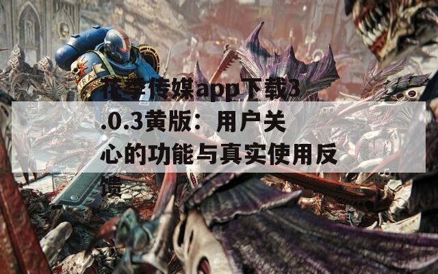 花季传媒app下载3.0.3黄版：用户关心的功能与真实使用反馈