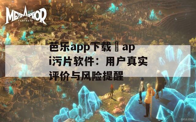 芭乐app下载汅api污片软件：用户真实评价与风险提醒