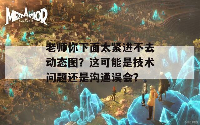 老师你下面太紧进不去动态图？这可能是技术问题还是沟通误会？