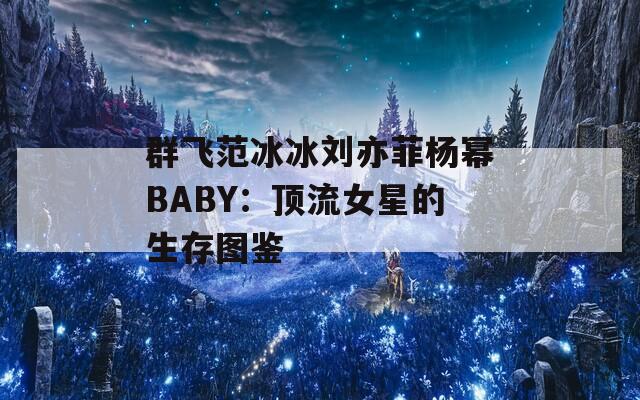 群飞范冰冰刘亦菲杨幂BABY：顶流女星的生存图鉴