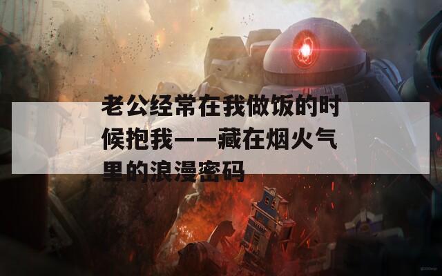 老公经常在我做饭的时候抱我——藏在烟火气里的浪漫密码