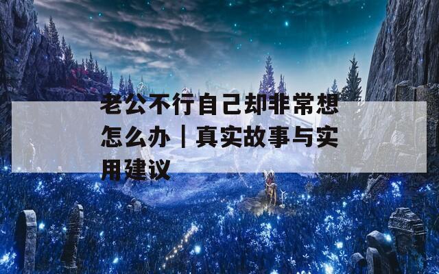 老公不行自己却非常想怎么办｜真实故事与实用建议