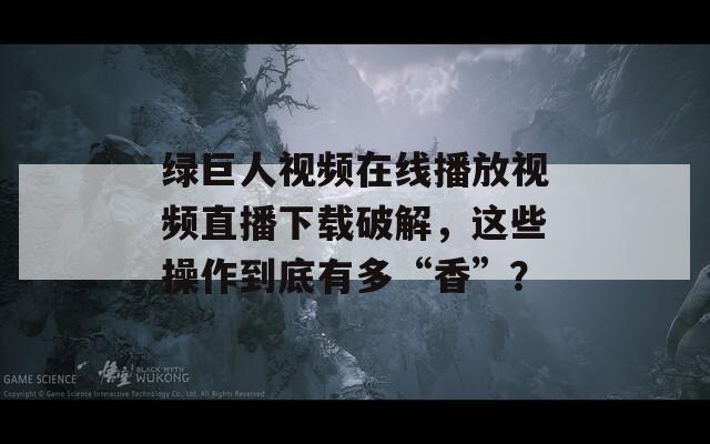 绿巨人视频在线播放视频直播下载破解，这些操作到底有多“香”？