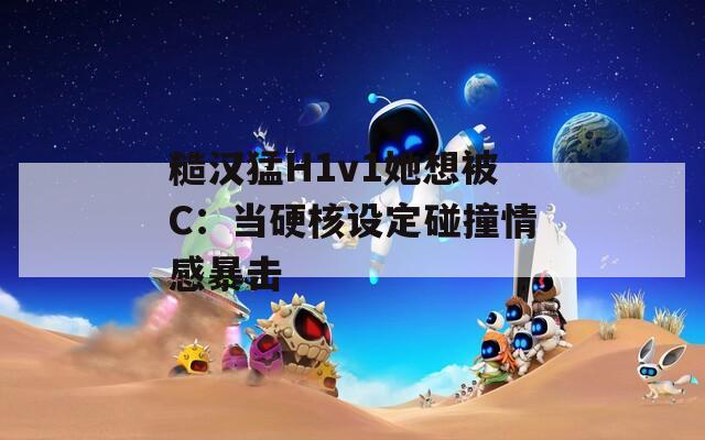 糙汉猛H1v1她想被C：当硬核设定碰撞情感暴击