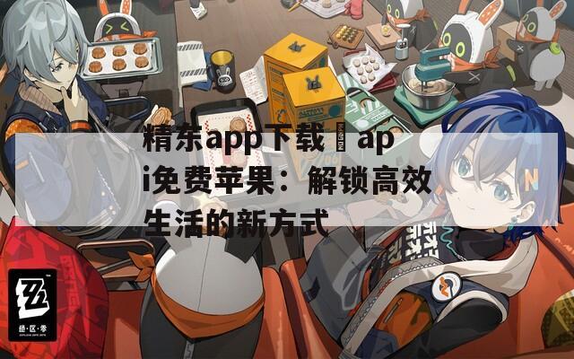 精东app下载汅api免费苹果：解锁高效生活的新方式