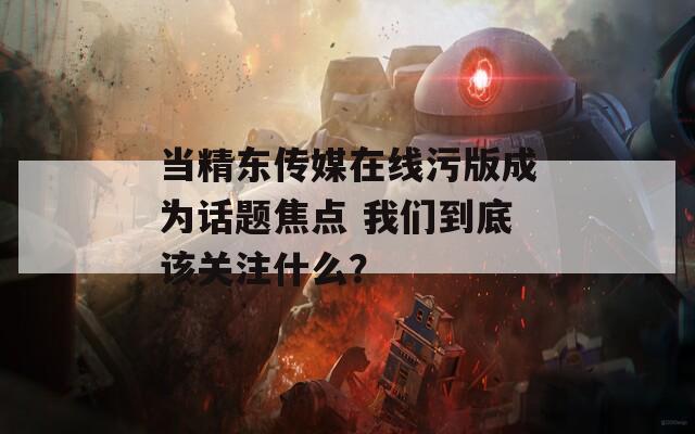 当精东传媒在线污版成为话题焦点 我们到底该关注什么？
