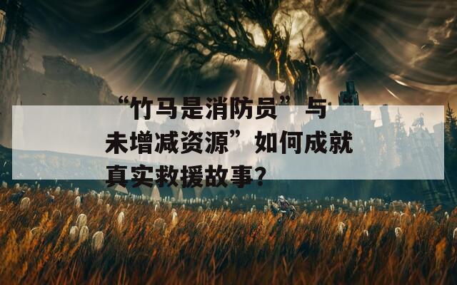 “竹马是消防员”与“未增减资源”如何成就真实救援故事？