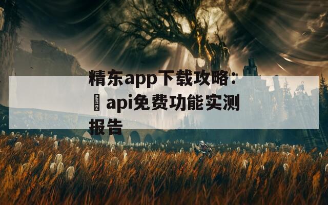 精东app下载攻略：汅api免费功能实测报告
