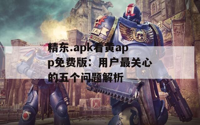 精东.apk看黄app免费版：用户最关心的五个问题解析
