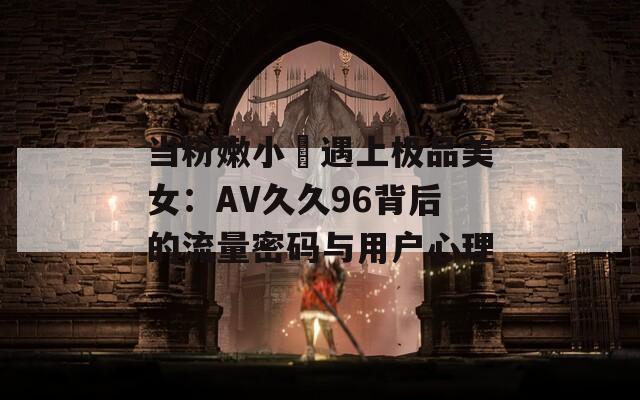 当粉嫩小泬遇上极品美女：AV久久96背后的流量密码与用户心理