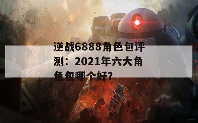 逆战6888角色包评测：2021年六大角色包哪个好？