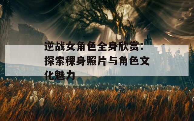 逆战女角色全身欣赏：探索稞身照片与角色文化魅力