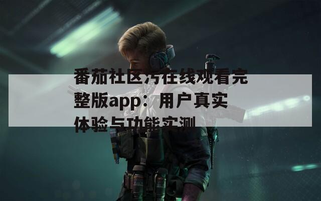 番茄社区污在线观看完整版app：用户真实体验与功能实测