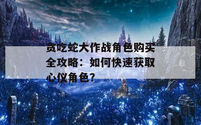 贪吃蛇大作战角色购买全攻略：如何快速获取心仪角色？