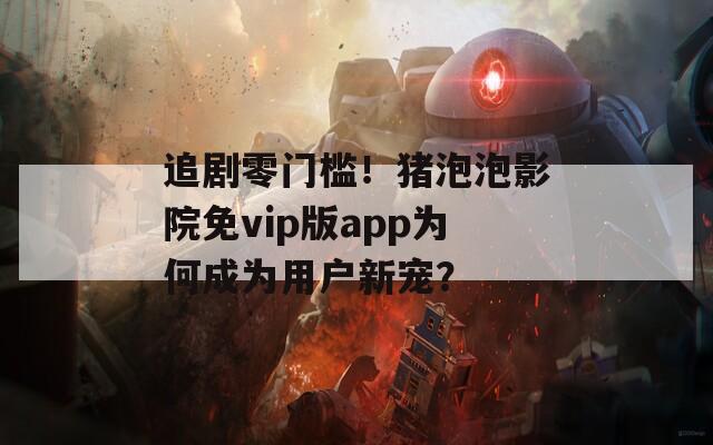 追剧零门槛！猪泡泡影院免vip版app为何成为用户新宠？