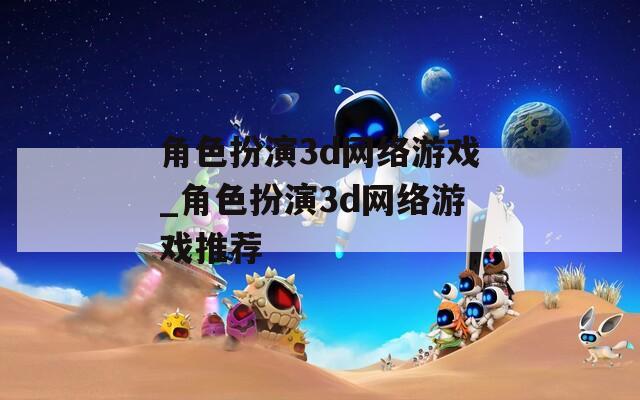 角色扮演3d网络游戏_角色扮演3d网络游戏推荐