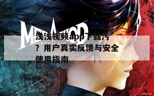 浅浅视频app下载污？用户真实反馈与安全使用指南