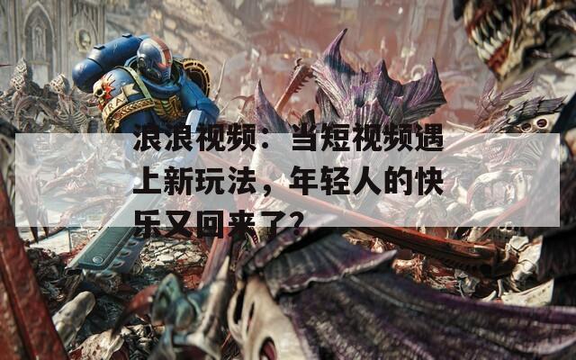 浪浪视频：当短视频遇上新玩法，年轻人的快乐又回来了？