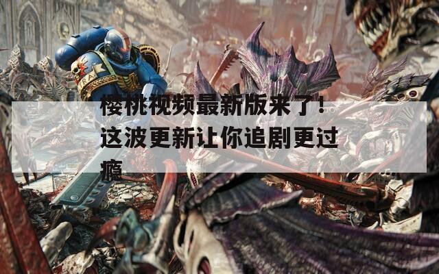 樱桃视频最新版来了！这波更新让你追剧更过瘾