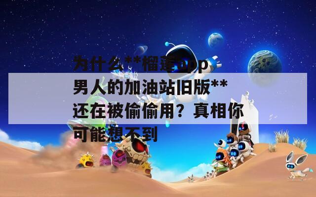为什么**榴莲app男人的加油站旧版**还在被偷偷用？真相你可能想不到