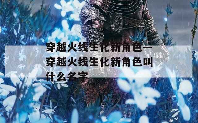 穿越火线生化新角色—穿越火线生化新角色叫什么名字