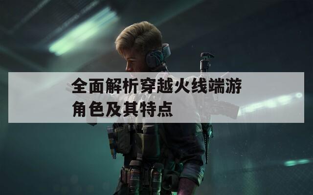 全面解析穿越火线端游角色及其特点