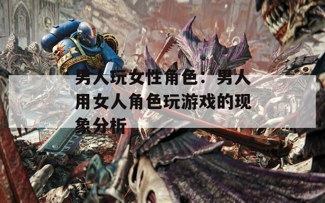 男人玩女性角色：男人用女人角色玩游戏的现象分析