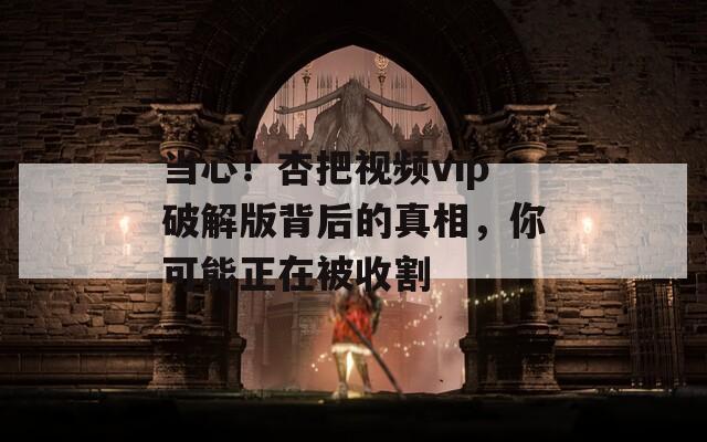 当心！杏把视频vip破解版背后的真相，你可能正在被收割