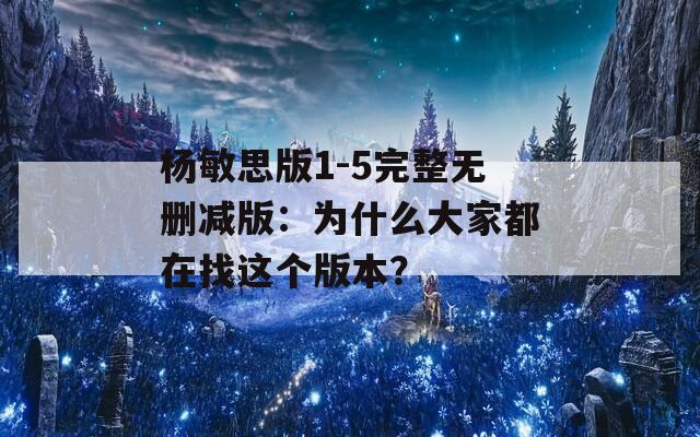 杨敏思版1-5完整无删减版：为什么大家都在找这个版本？
