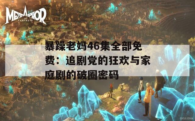 暴躁老妈46集全部免费：追剧党的狂欢与家庭剧的破圈密码