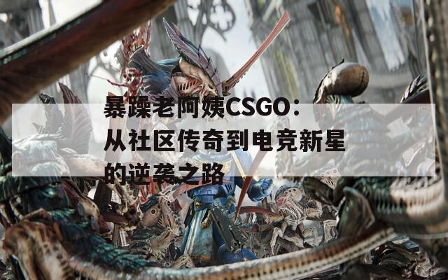 暴躁老阿姨CSGO：从社区传奇到电竞新星的逆袭之路