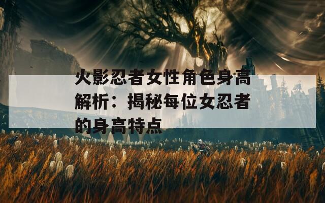 火影忍者女性角色身高解析：揭秘每位女忍者的身高特点