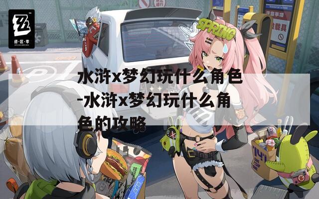 水浒x梦幻玩什么角色-水浒x梦幻玩什么角色的攻略