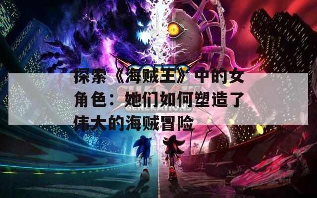 探索《海贼王》中的女角色：她们如何塑造了伟大的海贼冒险