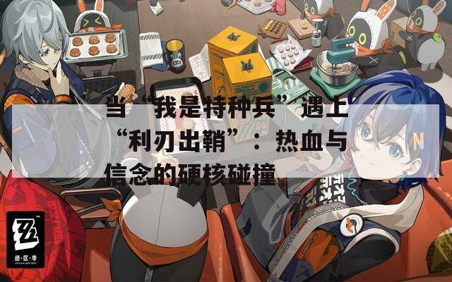 当“我是特种兵”遇上“利刃出鞘”：热血与信念的硬核碰撞