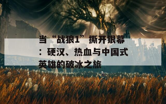 当“战狼1”撕开银幕：硬汉、热血与中国式英雄的破冰之旅