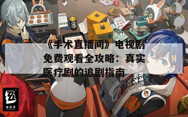 《手术直播间》电视剧免费观看全攻略：真实医疗剧的追剧指南