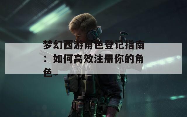 梦幻西游角色登记指南：如何高效注册你的角色