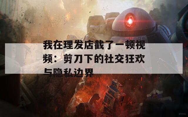 我在理发店截了一顿视频：剪刀下的社交狂欢与隐私边界