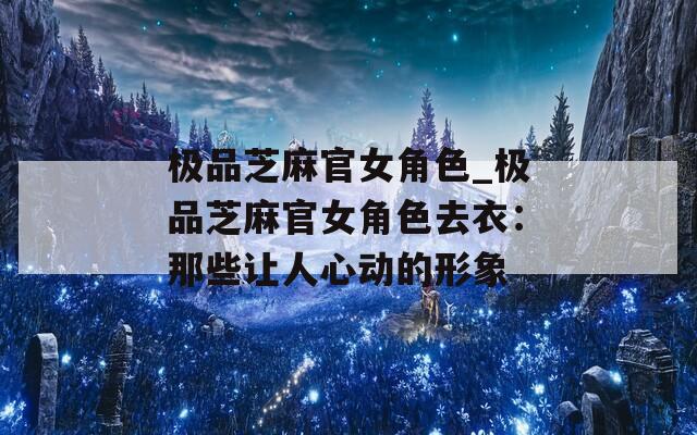 极品芝麻官女角色_极品芝麻官女角色去衣：那些让人心动的形象