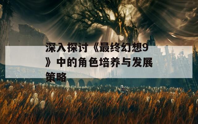 深入探讨《最终幻想9》中的角色培养与发展策略