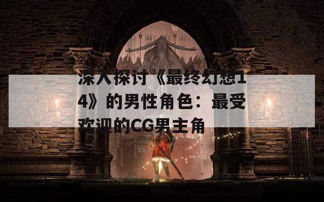 深入探讨《最终幻想14》的男性角色：最受欢迎的CG男主角