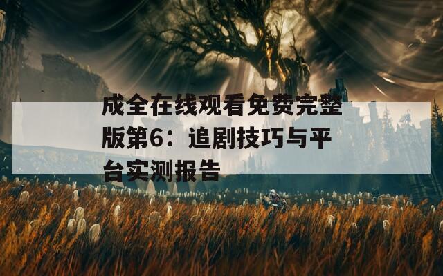 成全在线观看免费完整版第6：追剧技巧与平台实测报告