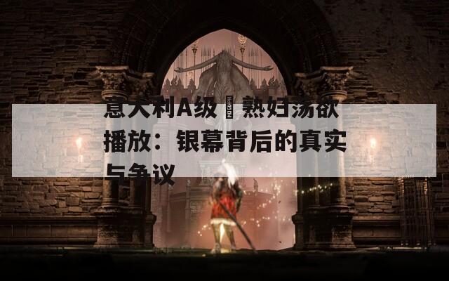 意大利A级巜熟妇荡欲播放：银幕背后的真实与争议