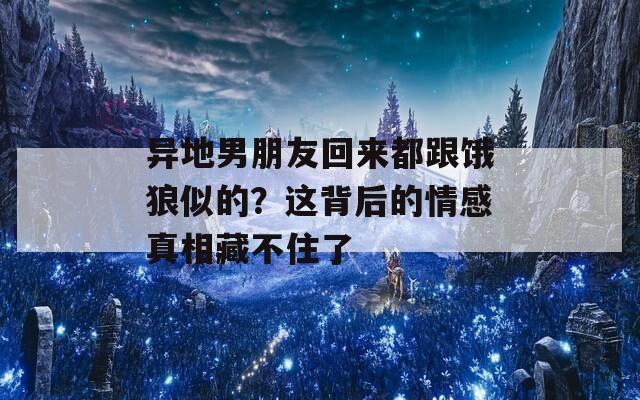 异地男朋友回来都跟饿狼似的？这背后的情感真相藏不住了