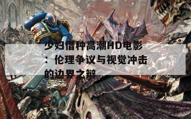 少妇借种高潮HD电影：伦理争议与视觉冲击的边界之辩