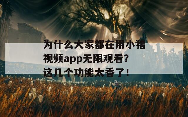 为什么大家都在用小猪视频app无限观看？这几个功能太香了！